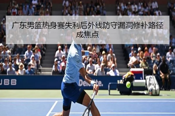 广东男篮热身赛失利后外线防守漏洞修补路径成焦点
