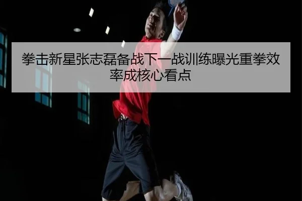 拳击新星张志磊备战下一战训练曝光重拳效率成核心看点