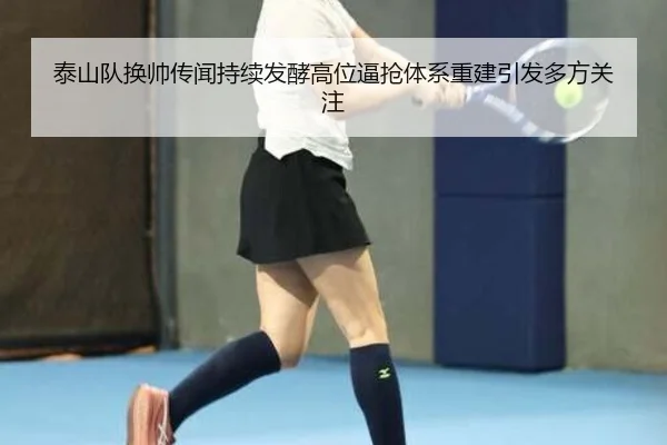 泰山队换帅传闻持续发酵高位逼抢体系重建引发多方关注