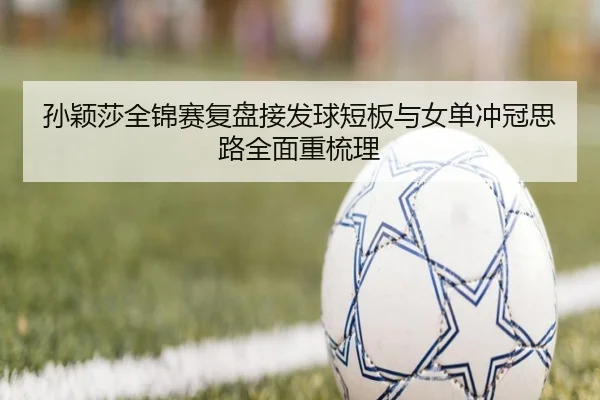 孙颖莎全锦赛复盘接发球短板与女单冲冠思路全面重梳理